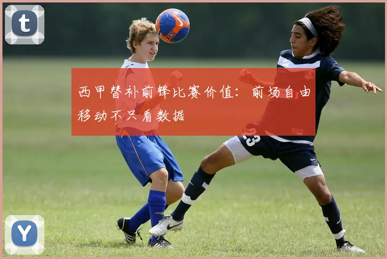 西甲替补前锋比赛价值:前场自由移动不只看数据