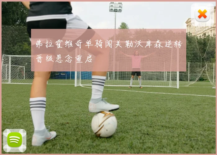 弗拉霍维奇单骑闯关勒沃库森逆转晋级悬念重启