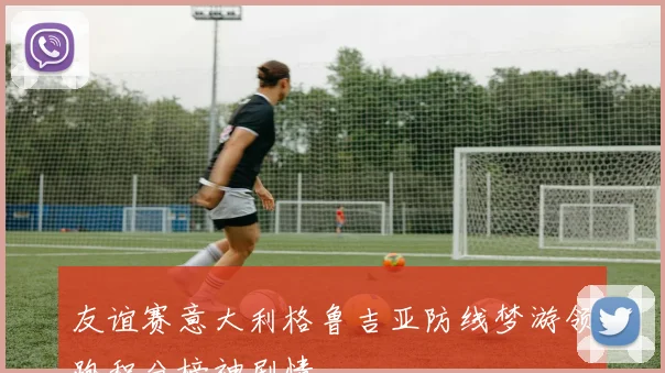 友谊赛意大利格鲁吉亚防线梦游领跑积分榜神剧情