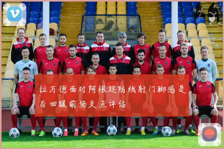 拉万德面对阿根廷防线射门脚感是否回暖前场支点评估