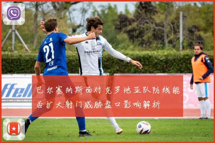 巴尔塞纳斯面对克罗地亚队防线能否扩大射门威胁盘口影响解析