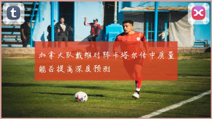 加拿大队戴维对阵卡塔尔传中质量能否提高深度预测