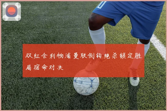 双红会利物浦曼联倒钩绝杀锁定胜局宿命对决