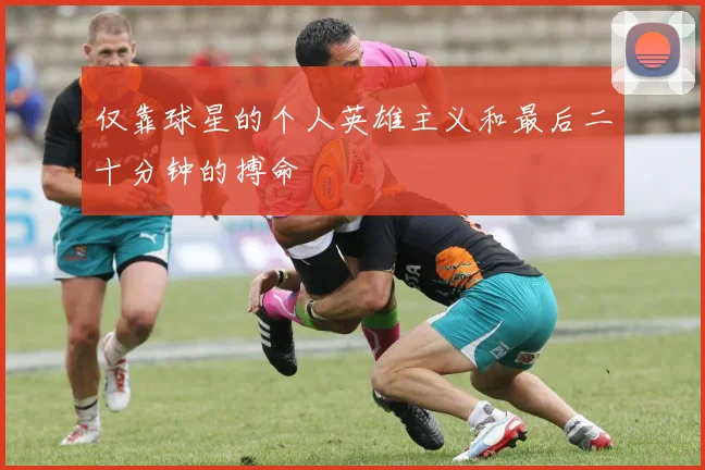 仅靠球星的个人英雄主义和最后二十分钟的搏命