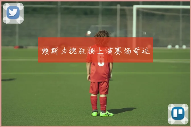 赖斯力挽狂澜上演赛场奇迹