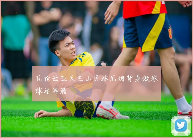 瓦伦西亚天王山贝林厄姆背身做球球迷沸腾