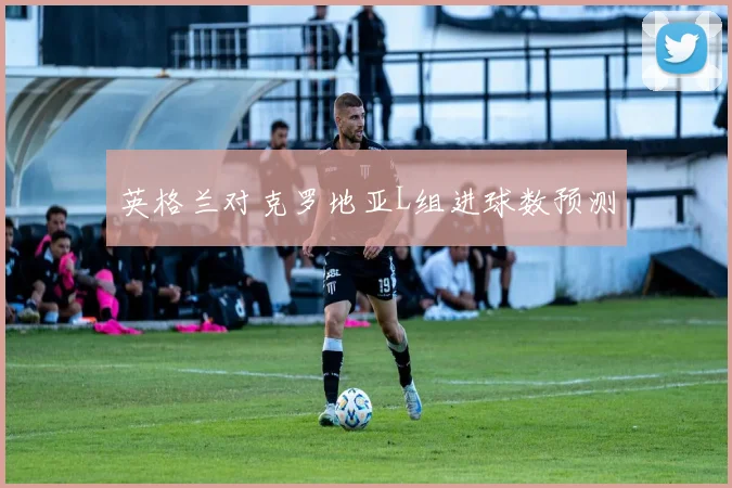 英格兰对克罗地亚L组进球数预测