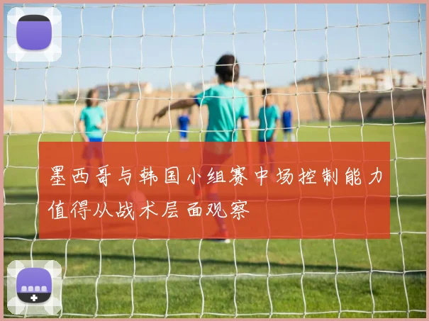 墨西哥与韩国小组赛中场控制能力值得从战术层面观察