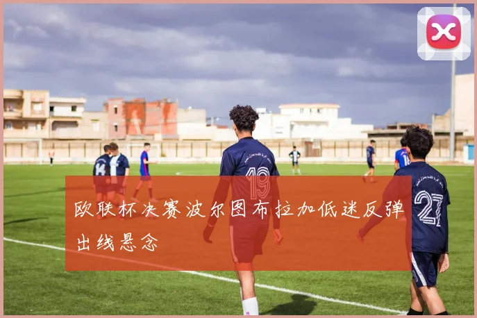 欧联杯决赛波尔图布拉加低迷反弹出线悬念