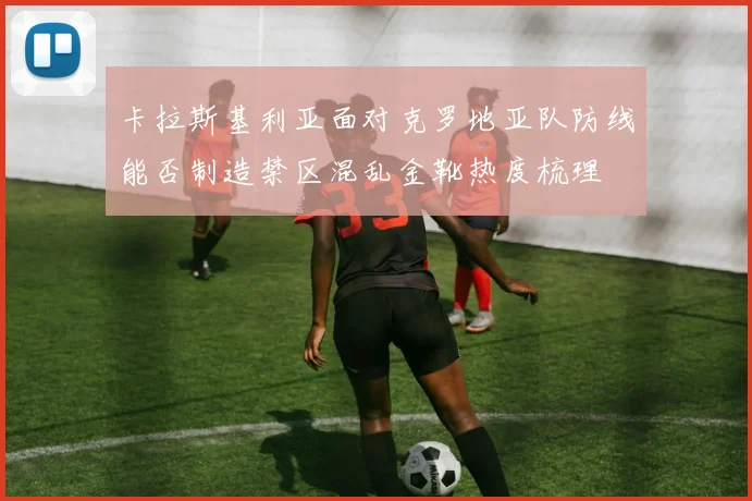 卡拉斯基利亚面对克罗地亚队防线能否制造禁区混乱金靴热度梳理