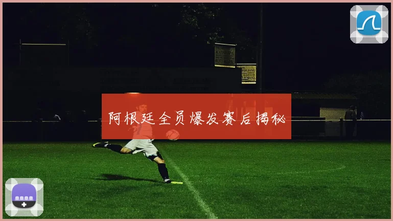 阿根廷全员爆发赛后揭秘