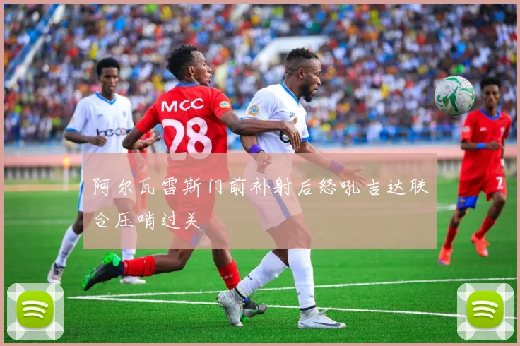 阿尔瓦雷斯门前补射后怒吼吉达联合压哨过关