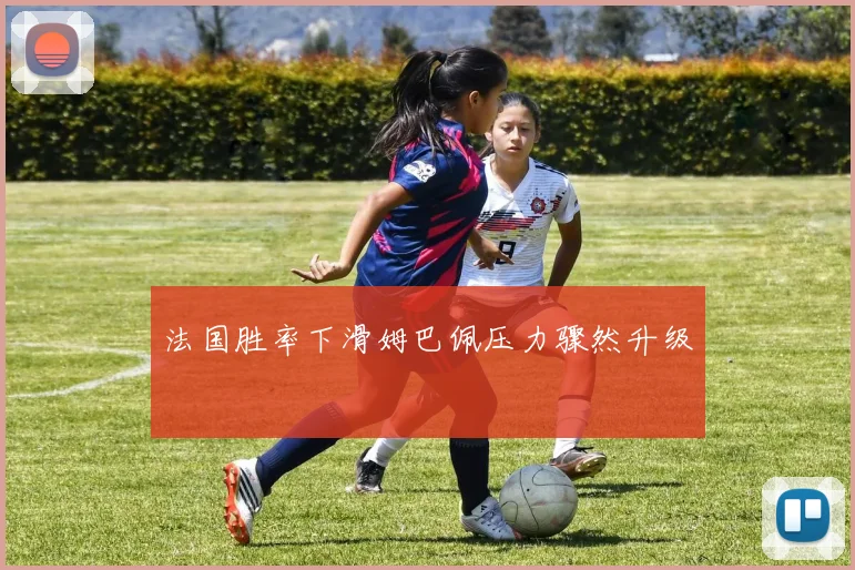 法国胜率下滑姆巴佩压力骤然升级
