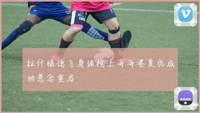 拉什福德飞身堵枪上海海港复仇成功悬念重启