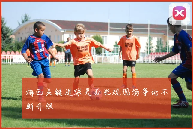 梅西关键进球是否犯规现场争论不断升级