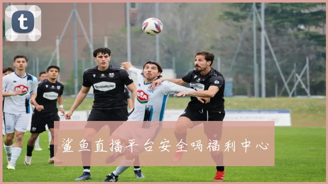 鲨鱼直播平台安全吗福利中心
