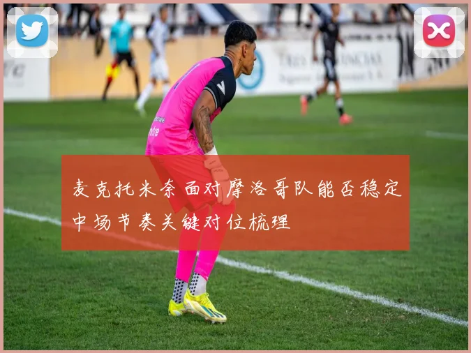 麦克托米奈面对摩洛哥队能否稳定中场节奏关键对位梳理