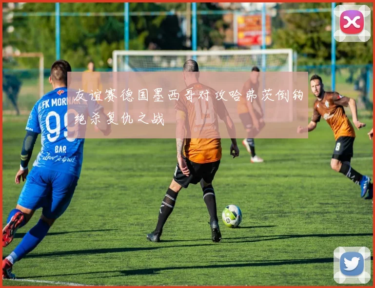 友谊赛德国墨西哥对攻哈弗茨倒钩绝杀复仇之战