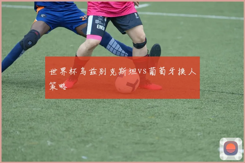 世界杯乌兹别克斯坦vs葡萄牙换人策略