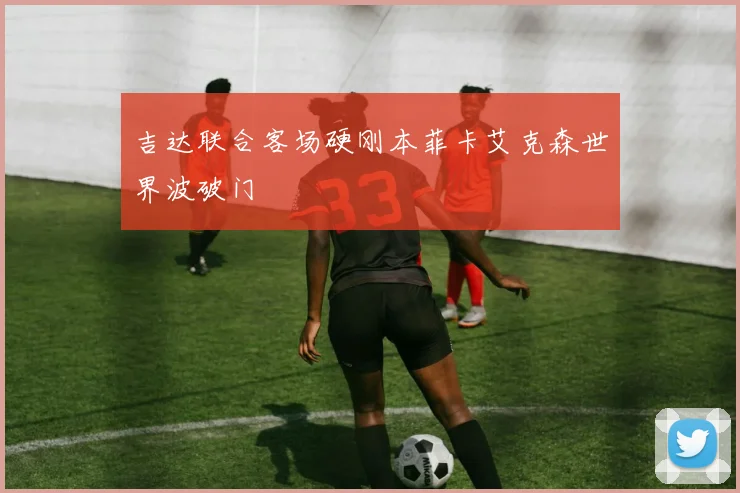 吉达联合客场硬刚本菲卡艾克森世界波破门