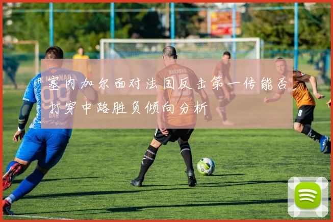 塞内加尔面对法国反击第一传能否打穿中路胜负倾向分析