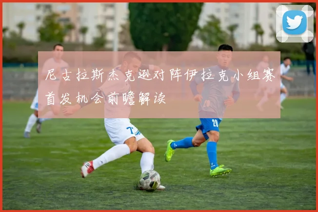 尼古拉斯杰克逊对阵伊拉克小组赛首发机会前瞻解读