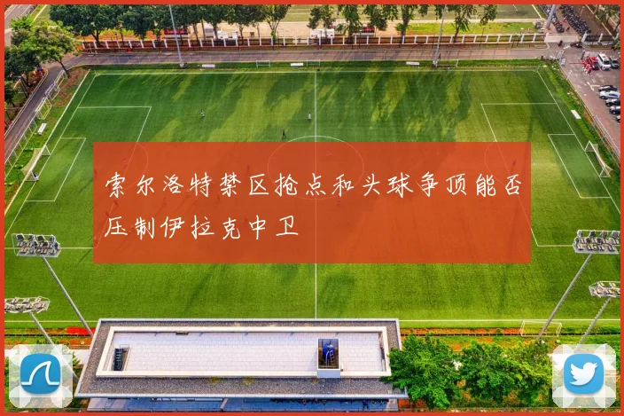 索尔洛特禁区抢点和头球争顶能否压制伊拉克中卫
