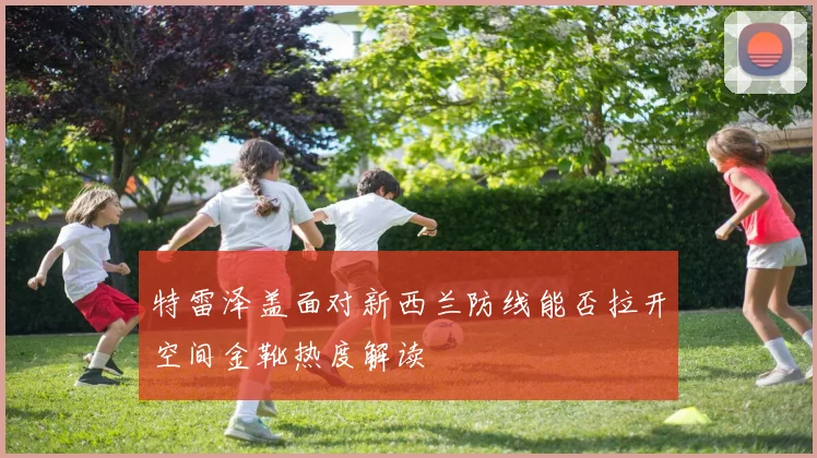 特雷泽盖面对新西兰防线能否拉开空间金靴热度解读