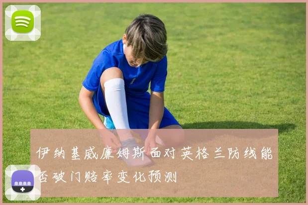 伊纳基威廉姆斯面对英格兰防线能否破门赔率变化预测