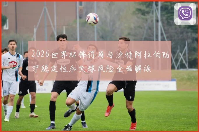 2026世界杯佛得角与沙特阿拉伯防守稳定性和失球风险全面解读