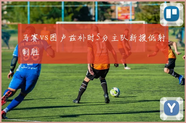 马赛vs图卢兹补时5分主队新援低射制胜
