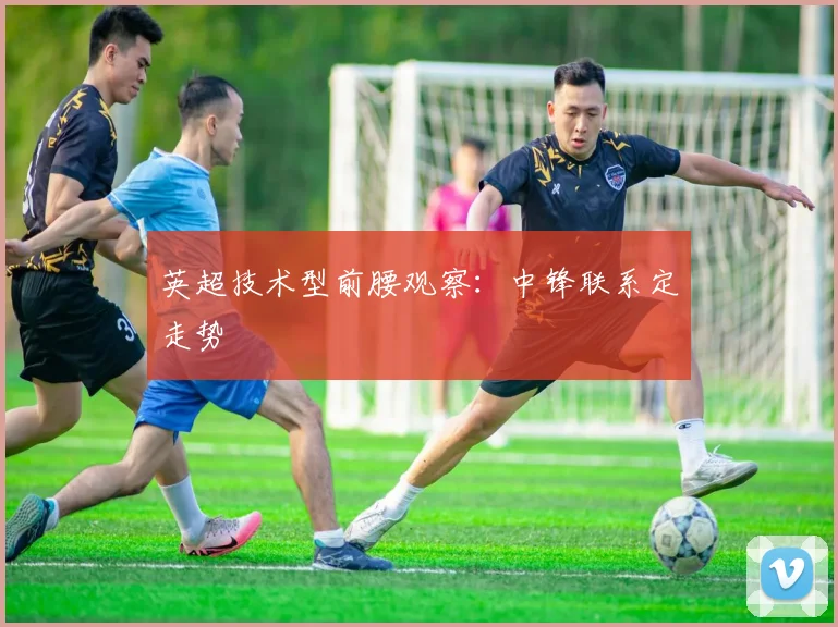 英超技术型前腰观察：中锋联系定走势
