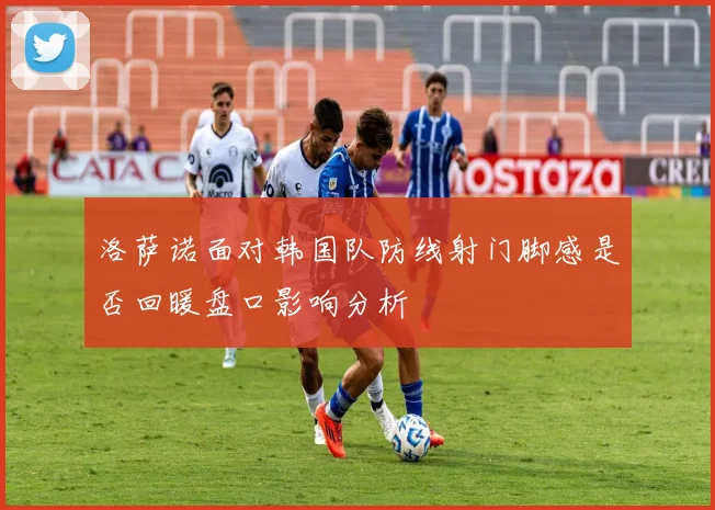 洛萨诺面对韩国队防线射门脚感是否回暖盘口影响分析