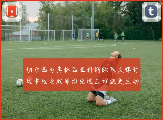 切尔西与奥林匹亚科斯欧冠交锋时边中结合效率谁先适应谁就更主动