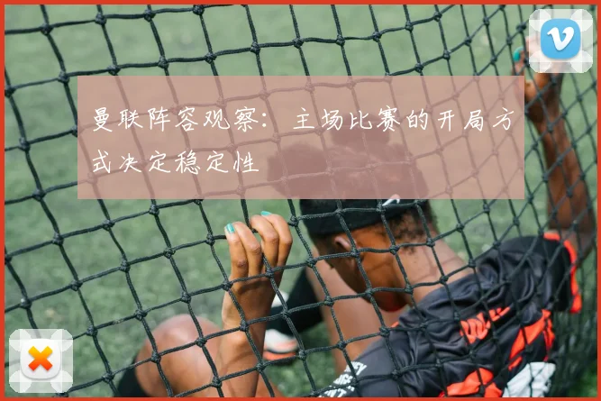 曼联阵容观察：主场比赛的开局方式决定稳定性