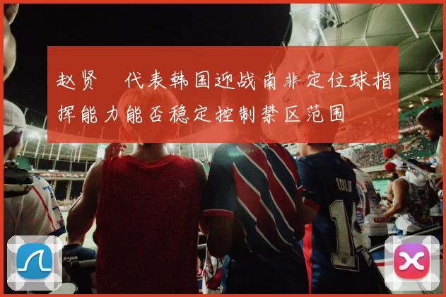 赵贤祐代表韩国迎战南非定位球指挥能力能否稳定控制禁区范围