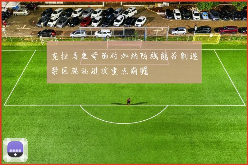 克拉马里奇面对加纳防线能否制造禁区混乱进攻重点前瞻