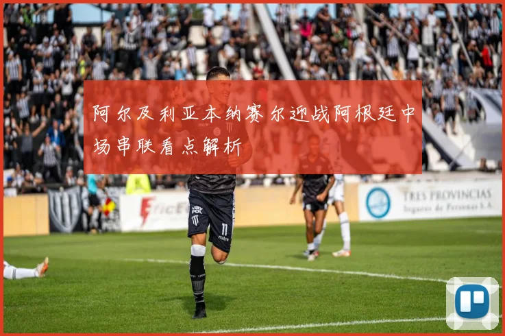 阿尔及利亚本纳赛尔迎战阿根廷中场串联看点解析