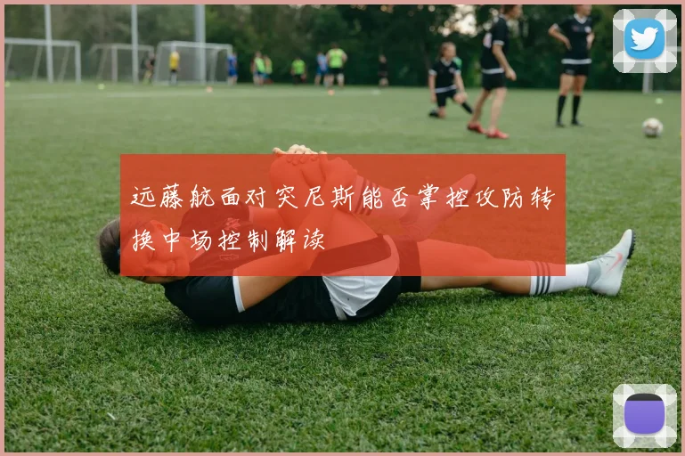 远藤航面对突尼斯能否掌控攻防转换中场控制解读