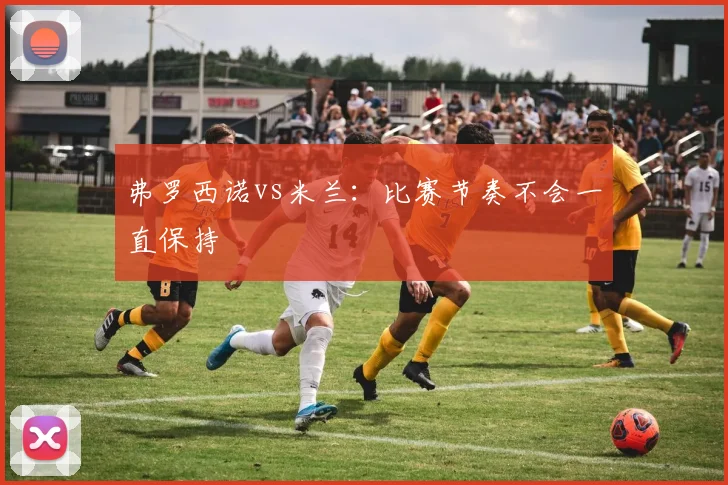 弗罗西诺vs米兰：比赛节奏不会一直保持