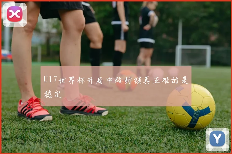 U17世界杯开局中路封锁真正难的是稳定