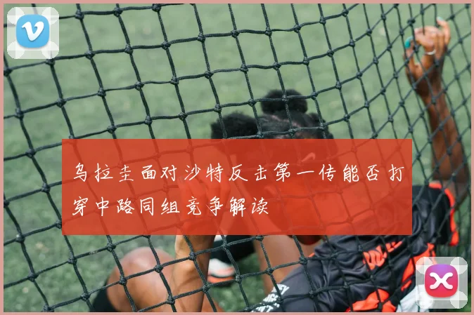 乌拉圭面对沙特反击第一传能否打穿中路同组竞争解读