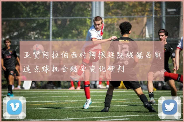 亚赞阿拉伯面对阿根廷防线能否制造点球机会赔率变化研判