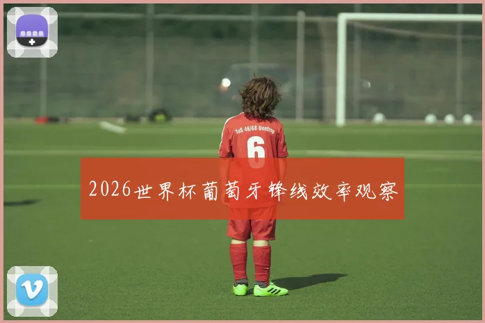 2026世界杯葡萄牙锋线效率观察