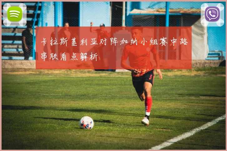 卡拉斯基利亚对阵加纳小组赛中路串联看点解析